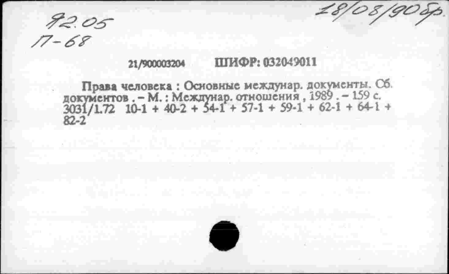 ﻿21/9000032« ШИФР: 032049011
Права человека : Основные междунар. документы. Сб документов. - М.: Междунар. отношения, 1989. -159 с. 3031/172 10-1 + 40-2 + 54-1 + 57-1 + 59-1 + 62-1 + 64-1 4 82-2